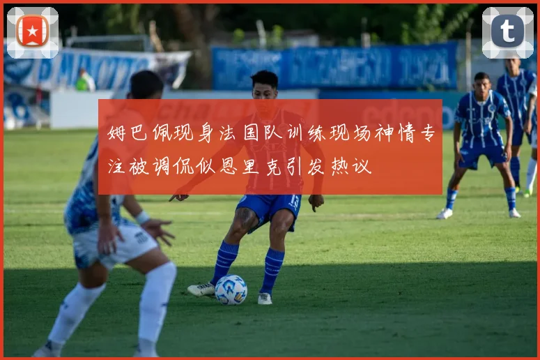 姆巴佩现身法国队训练现场神情专注被调侃似恩里克引发热议