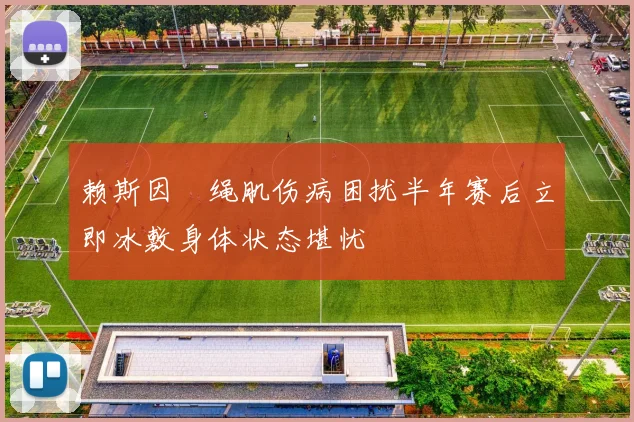 赖斯因腘绳肌伤病困扰半年赛后立即冰敷身体状态堪忧