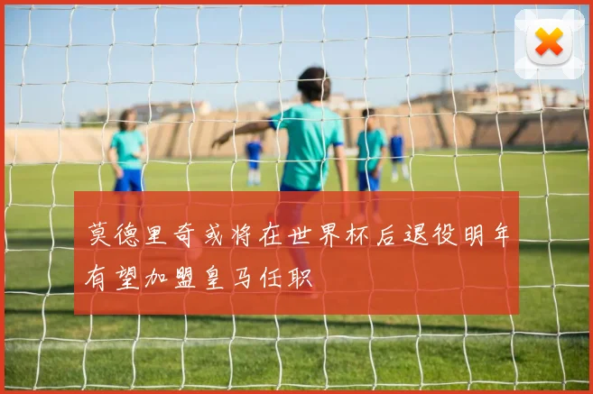 莫德里奇或将在世界杯后退役明年有望加盟皇马任职