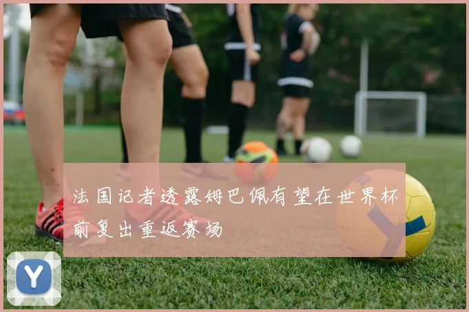 法国记者透露姆巴佩有望在世界杯前复出重返赛场