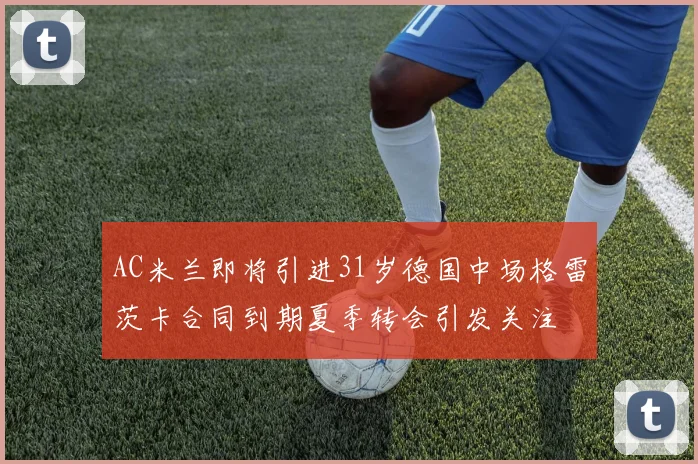 AC米兰即将引进31岁德国中场格雷茨卡合同到期夏季转会引发关注