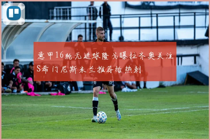 意甲16轮无进球隆戈曝拉齐奥关注S希门尼斯米兰推荐给热刺
