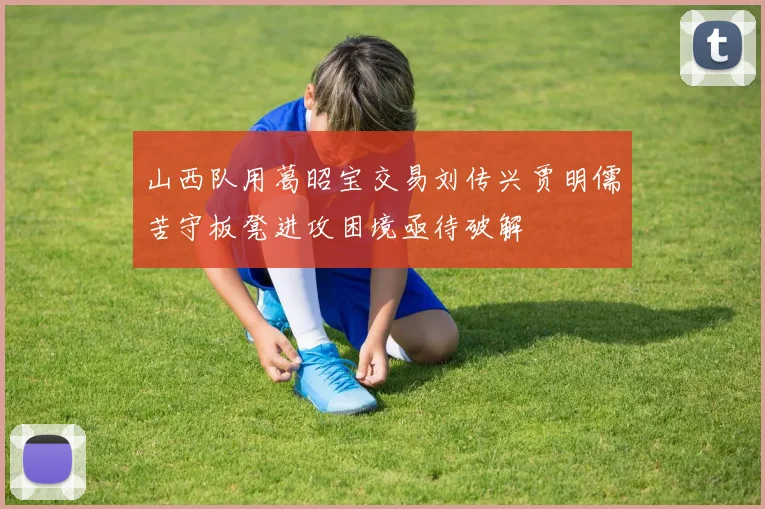 山西队用葛昭宝交易刘传兴贾明儒苦守板凳进攻困境亟待破解