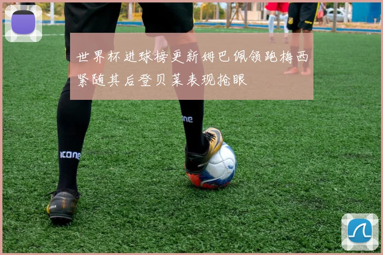 世界杯进球榜更新姆巴佩领跑梅西紧随其后登贝莱表现抢眼
