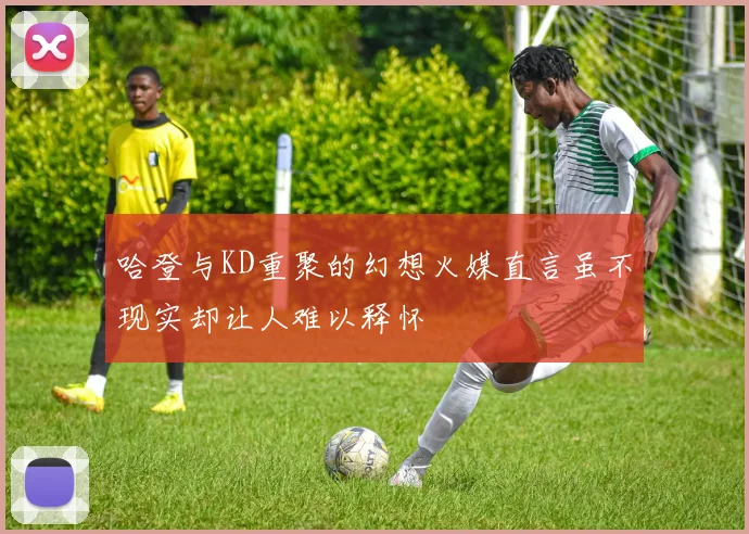 哈登与KD重聚的幻想火媒直言虽不现实却让人难以释怀