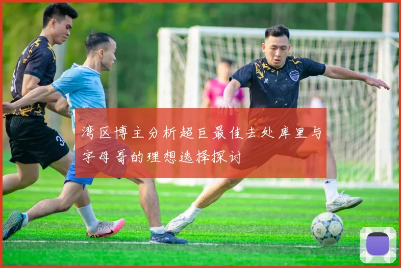 湾区博主分析超巨最佳去处库里与字母哥的理想选择探讨