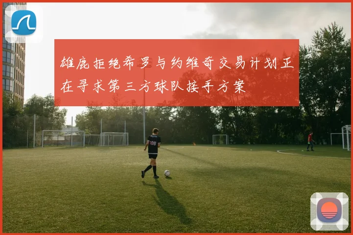 雄鹿拒绝希罗与约维奇交易计划正在寻求第三方球队接手方案