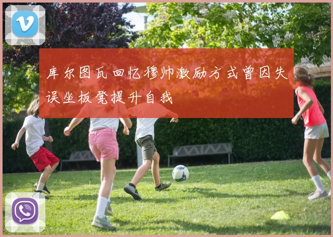 库尔图瓦回忆穆帅激励方式曾因失误坐板凳提升自我