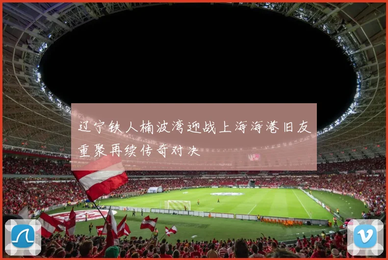 辽宁铁人楠波湾迎战上海海港旧友重聚再续传奇对决