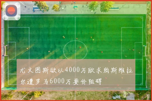 尤文图斯欲以4000万欧求购斯维拉尔遭罗马6000万要价阻碍