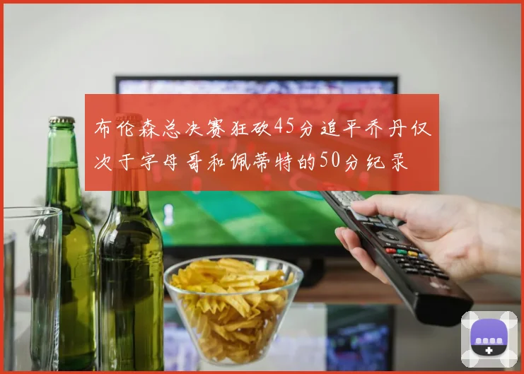 布伦森总决赛狂砍45分追平乔丹仅次于字母哥和佩蒂特的50分纪录