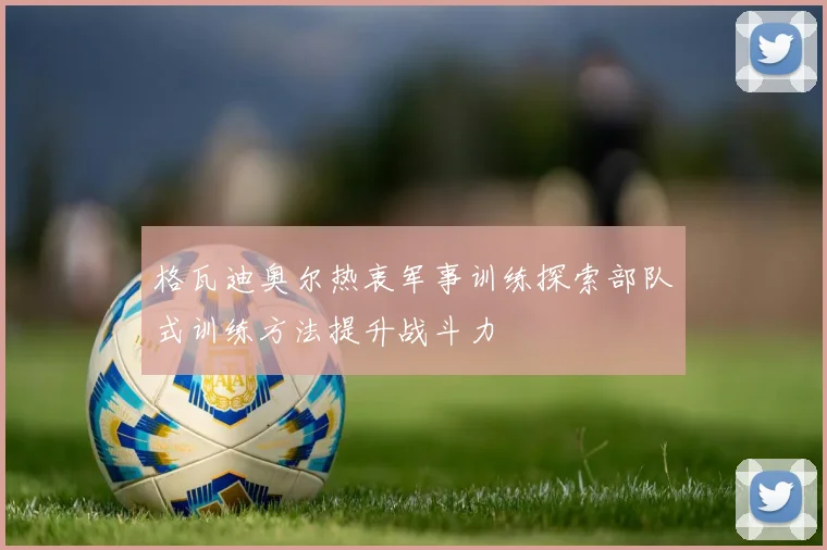 格瓦迪奥尔热衷军事训练探索部队式训练方法提升战斗力