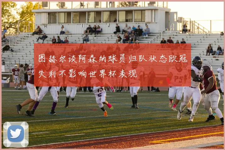 图赫尔谈阿森纳球员归队状态欧冠失利不影响世界杯表现