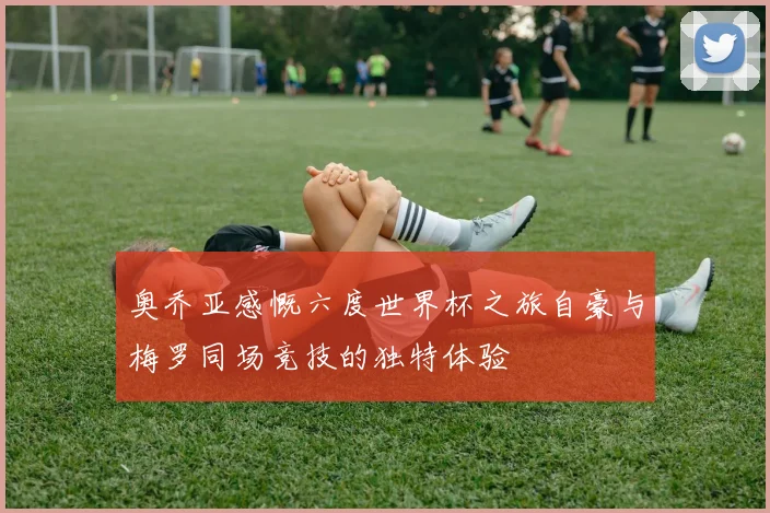 奥乔亚感慨六度世界杯之旅自豪与梅罗同场竞技的独特体验