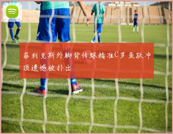菲利克斯外脚背传球精准C罗鱼跃冲顶遗憾被扑出