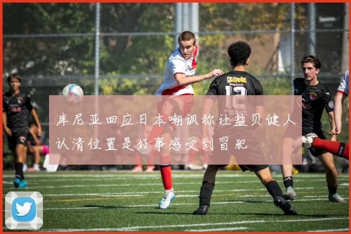库尼亚回应日本嘲讽称让盐贝健人认清位置是好事感受到冒犯